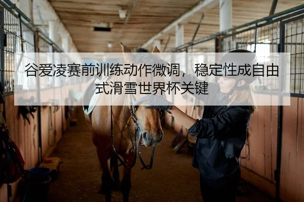 谷爱凌赛前训练动作微调，稳定性成自由式滑雪世界杯关键
