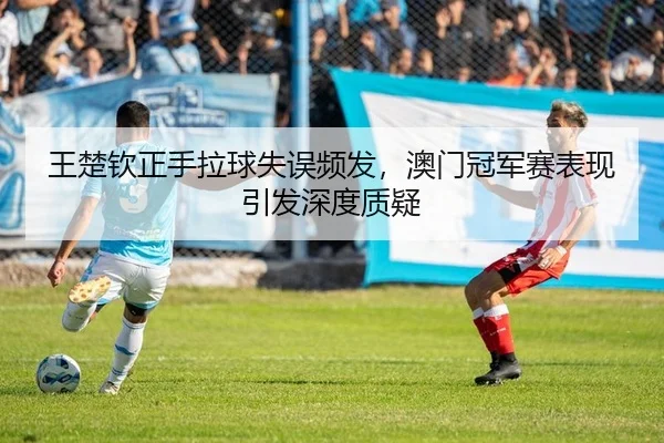 王楚钦正手拉球失误频发，澳门冠军赛表现引发深度质疑